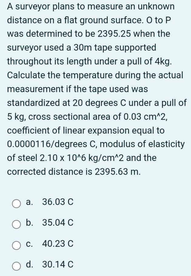 A surveyor plans to measure an unknown
distance on a flat ground surface. O to P
was determined to be 2395.25 when the
surveyor used a 30m tape supported
throughout its length under a pull of 4kg.
Calculate the temperature during the actual
measurement if the tape used was
standardized at 20 degrees C under a pull of
5 kg, cross sectional area of 0.03 cm^2,
coefficient of linear expansion equal to
0.0000116/degrees C, modulus of elasticity
of steel 2.10 x 10^6 kg/cm^2 and the
corrected distance is 2395.63 m.
а. 36.03 С
b. 35.04 C
с. 40.23 С
od. 30.14 С
