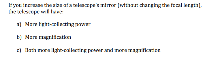 If you increase the size of a telescope's mirror (without changing the focal length),
the telescope will have:
a) More light-collecting power
b) More magnification
c) Both more light-collecting power and more magnification