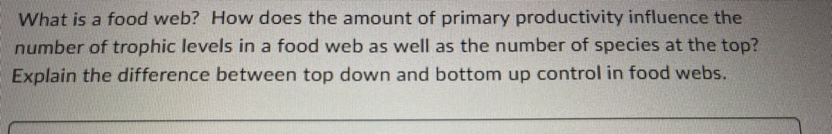 What is a food web? How does the amount of primary productivity influence the
number of trophic levels in a food web as well as the number of species at the top?
Explain the difference between top down and bottom up control in food webs.