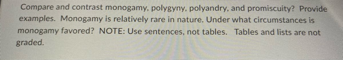 Compare and contrast monogamy, polygyny, polyandry, and promiscuity? Provide
examples. Monogamy is relatively rare in nature. Under what circumstances is
monogamy favored? NOTE: Use sentences, not tables. Tables and lists are not
graded.