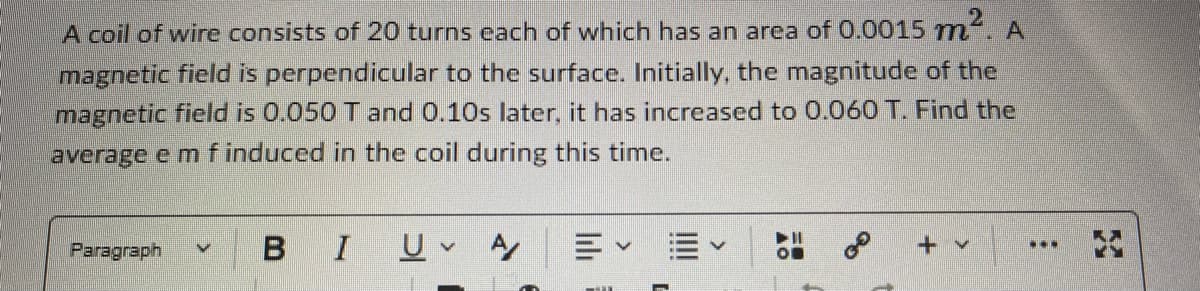 A coil of wire consists of 20 turns each of which has an area of 0.0015 m². A
magnetic field is perpendicular to the surface. Initially, the magnitude of the
magnetic field is 0.050 T and 0.10s later, it has increased to 0.060 T. Find the
average e m f induced in the coil during this time.
A
B I
V
C
V
U v
00
Paragraph
mil
✔