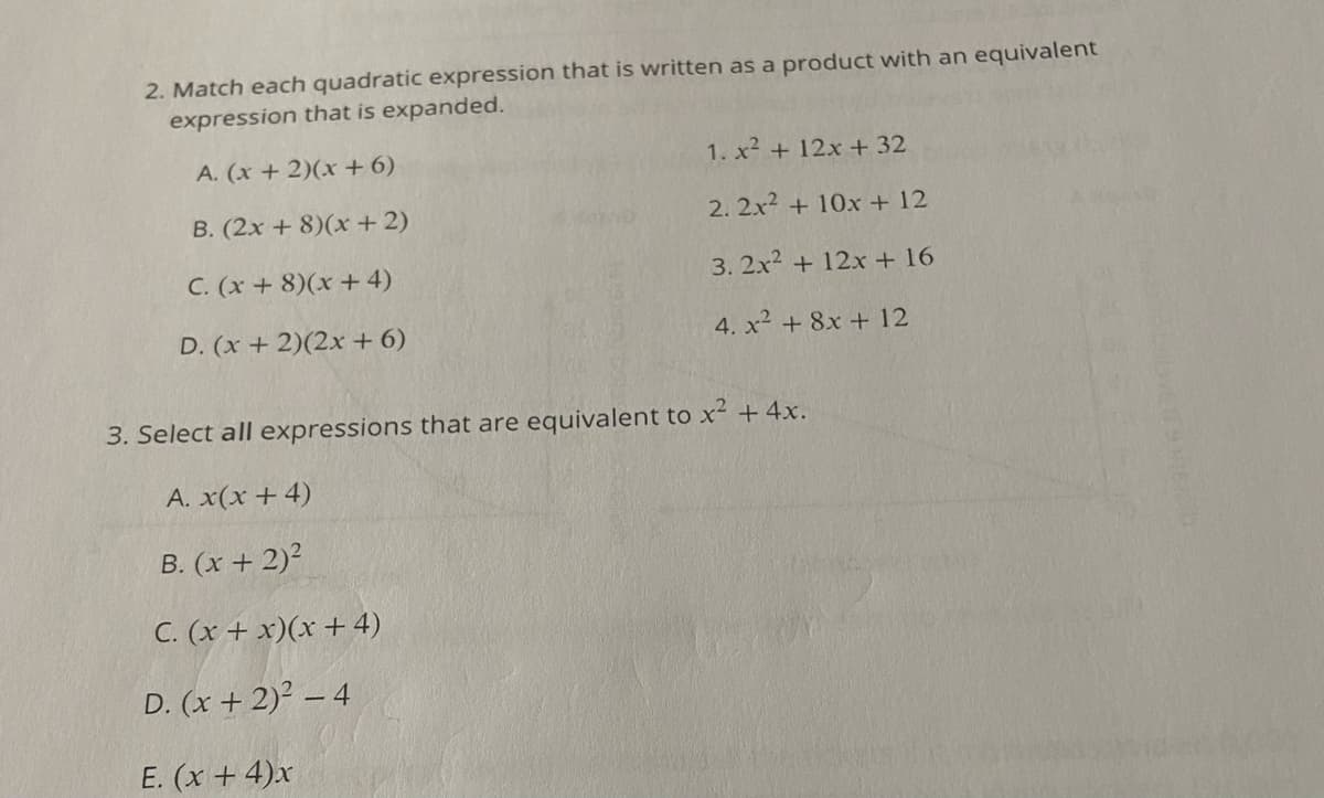 2. Match each quadratic expression that is written as a product with an equivalent
expression that is expanded.
A. (x+ 2)(x + 6)
1. x2 +12x + 32
B. (2x + 8)(x + 2)
2. 2x2 + 10x + 12
C. (x+ 8)(x + 4)
3. 2x2 + 12x + 16
D. (x + 2)(2x + 6)
4. x2 + 8x + 12
3. Select all expressions that are equivalent to x +4x.
A. x(x + 4)
B. (x + 2)?
C. (x + x)(x + 4)
D. (x + 2) – 4
E. (x + 4)x
