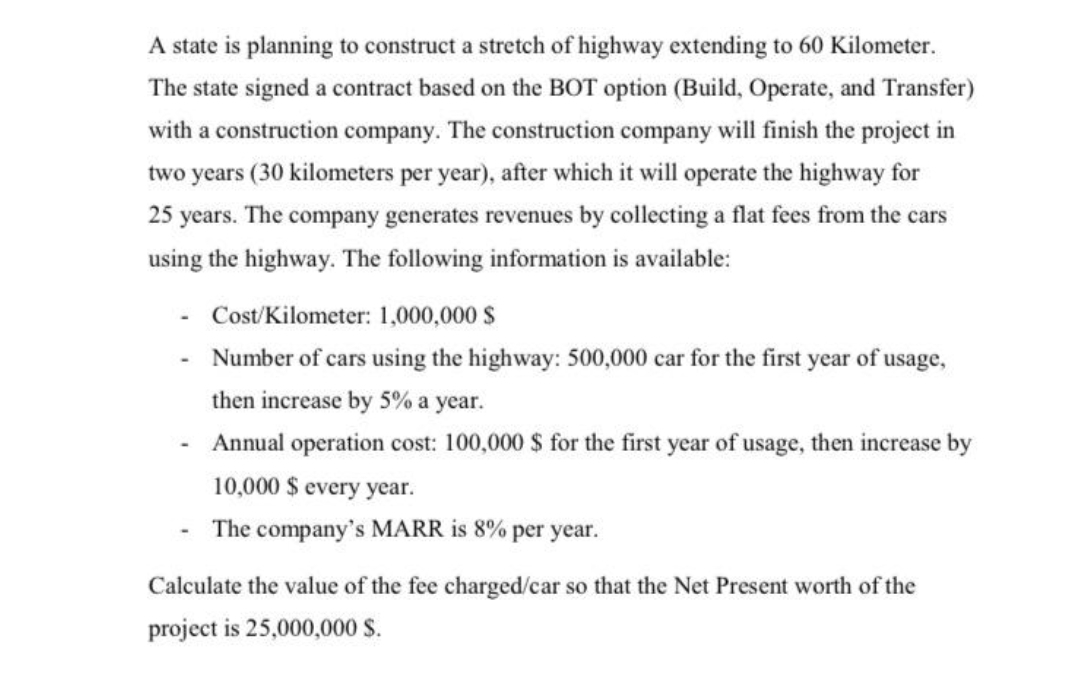 A state is planning to construct a stretch of highway extending to 60 Kilometer.
The state signed a contract based on the BOT option (Build, Operate, and Transfer)
with a construction company. The construction company will finish the project in
two years (30 kilometers per year), after which it will operate the highway for
25 years. The company generates revenues by collecting a flat fees from the cars
using the highway. The following information is available:
Cost/Kilometer: 1,000,000 S
Number of cars using the highway: 500,000 car for the first year of usage,
then increase by 5% a year.
- Annual operation cost: 100,000 $ for the first year of usage, then increase by
10,000 $ every year.
The company's MARR is 8% per year.
Calculate the value of the fee charged/car so that the Net Present worth of the
project is 25,000,000 S.
