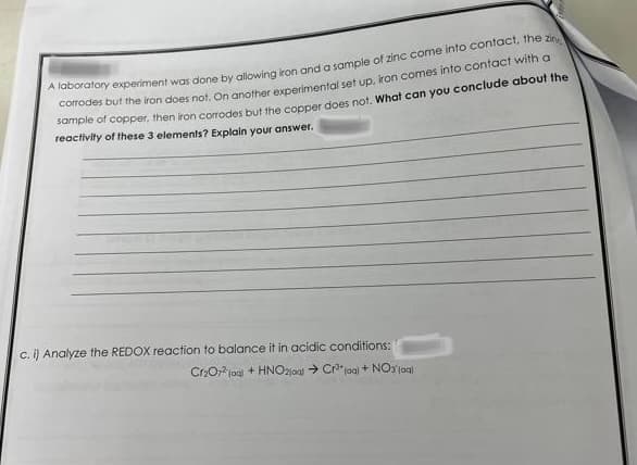 A laboratory experiment was done by allowing iron and a sample of zinc come into contact, the zin
corrodes but the iron does not. On another experimental set up, iron comes into contact with a
sample of copper, then iron corrodes but the copper does not. What can you conclude about the
reactivity of these 3 elements? Explain your answer.
c. i) Analyze the REDOX reaction to balance it in acidic conditions:
Cr₂O72 (aq) + HNO2j0al → Cr³+ (aq) + NO3 joal