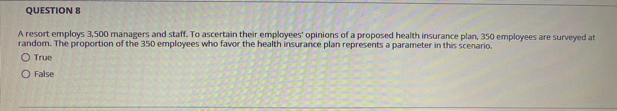QUESTION 8
A resort employs 3,500 managers and staff. To ascertain their employees' opinions of a proposed health insurance plan, 350 employees are surveyed at
random. The proportion of the 350 employees who favor the health insurance plan represents a parameter in this scenario.
O True
O False
