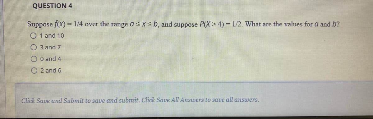 QUESTION 4
Suppose f(x) = 1/4 over the range a < x< b, and suppose P(X> 4) = 1/2. What are the values for a and b?
O 1 and 10
O 3 and 7
O O and 4
O 2 and 6
Click Save and Submit to save and submit. Click Save All Answers to save all answers.
