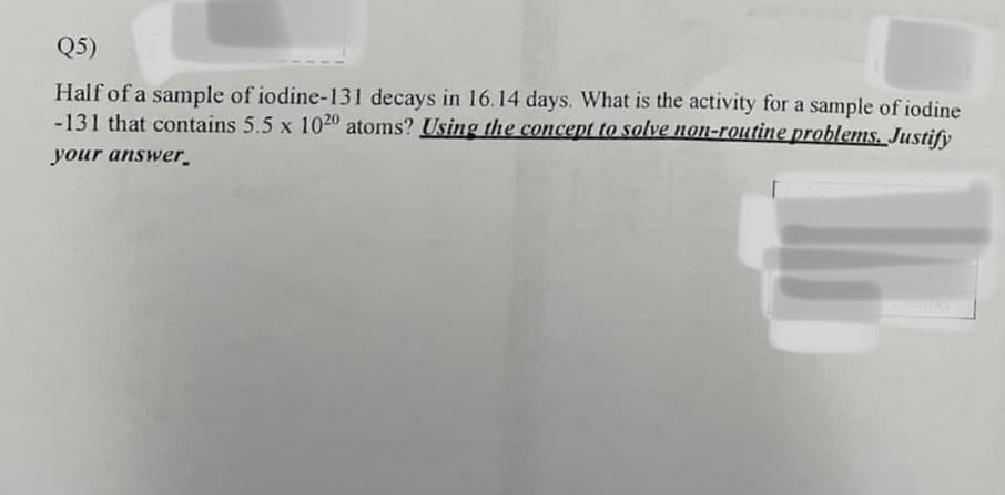 Q5)
Half of a sample of iodine-131 decays in 16.14 days. What is the activity for a sample of iodine
-131 that contains 5.5 x 1020 atoms? Using the concept to solve non-routine problems. Justify
your answer.