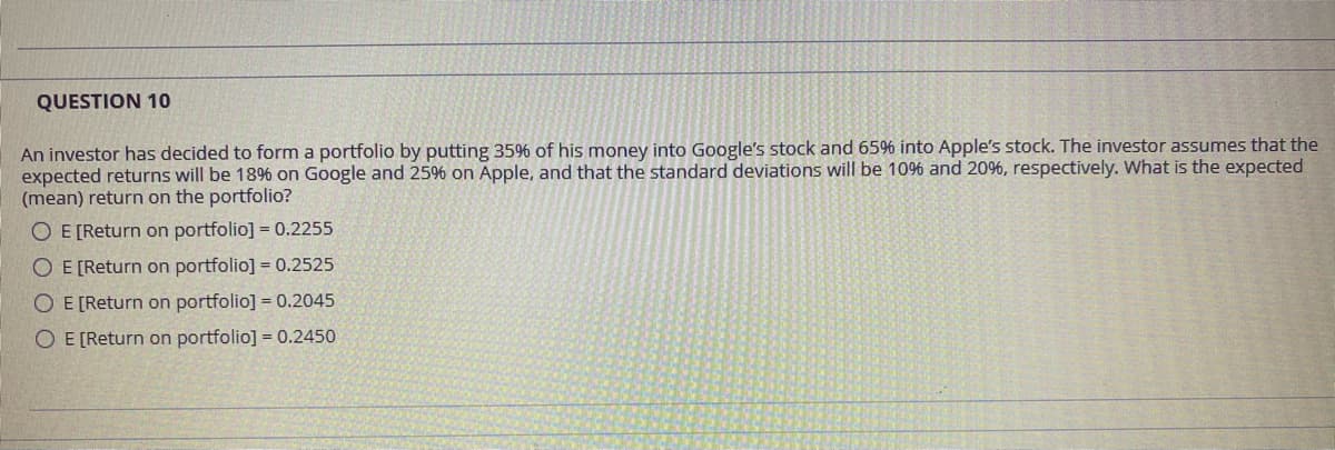 QUESTION 10
An investor has decided to form a portfolio by putting 35% of his money into Google's stock and 65% into Apple's stock. The investor assumes that the
expected returns will be 1896 on Google and 25% on Apple, and that the standard deviations will be 10% and 20%, respectively. What is the expected
(mean) return on the portfolio?
O E [Return on portfolio] = 0.2255
O E [Return on portfolio] = 0.2525
O E [Return on portfolio] = 0.2045
O E [Return on portfolio] = 0.2450
