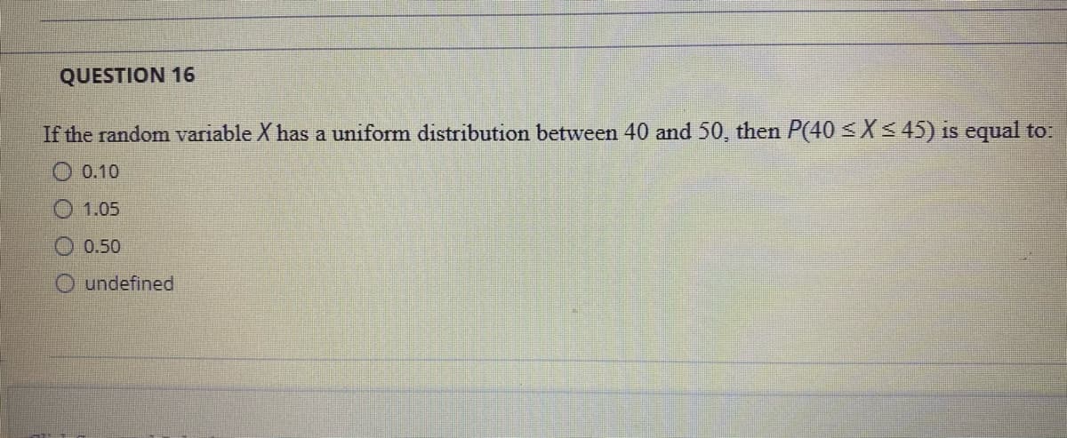 QUESTION 16
If the random variable X has a uniform distribution between 40 and 50, then P(40 SX< 45) is equal to:
0.10
1.05
O 0.50
O undefined
