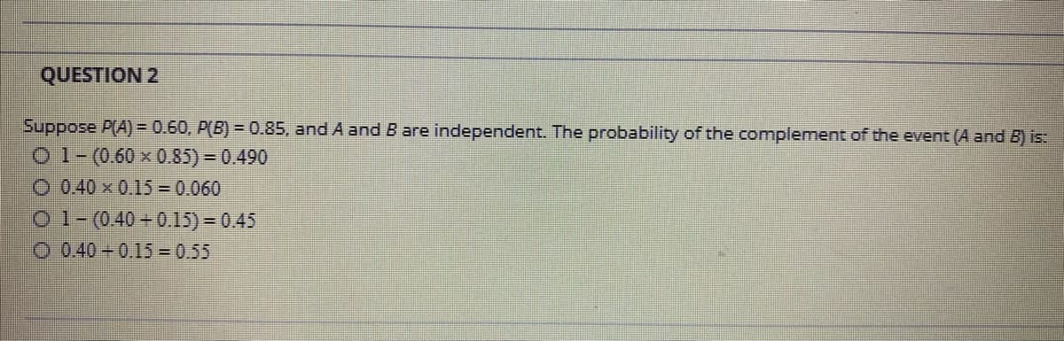 QUESTION 2
Suppose P(A) = 0.60, P(B) = 0.85, and A and B are independent. The probability of the complement of the event (A and B) is:
O 1-(0.60 x 0.85) = 0.490
O 0.40 x 0.15 = 0.060
O 1-(0.40 + 0.15) = 0.45
O 0.40 - 0.15 =0.55
