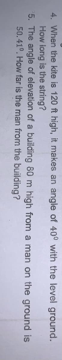 4. When the kite is 120 ft high, it makes an angle of 40° with the level ground.
How long is the string?
5. The angle of elevation of a building 80 m high from a man on the ground is
50.41°. How far is the man from the building?
