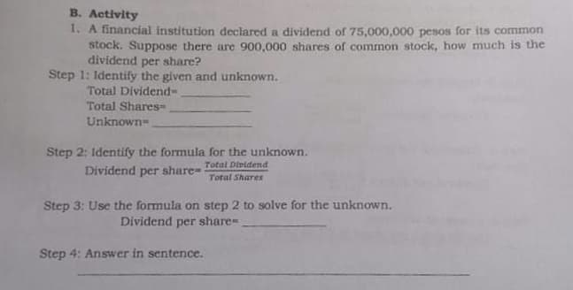 B. Activity
1. A financial institution declared a dividend of 75,000,000 pesos for its common
stock. Suppose there are 900,000 shares of common stock, how much is the
dividend per share?
Step 1: Identify the given and unknown.
Total Dividend-
Total Shares=
Unknown-
Step 2: Identify the formula for the unknown.
Total Diridend
Dividend per share-
Total Shares
Step 3: Use the formula on step 2 to solve for the unknown.
Dividend per share=
Step 4: Answer in sentence.
