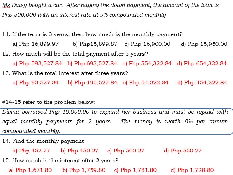 Ms Daisy bought a car. After paying the down payment, the amount of the loan is
Php 500,000 with an interest rate at 9% compounded monthly
11. If the term is 3 years, then how much is the monthly payment?
a) Php 16,899.97
b) Php15,899.87 c) Php 16,900.00
d) Php 15,950.00
12. How much will be the total payment after 3 years?
a) Php 593,527.84 b) Php 693,527.84 c) Php 554,322.84 d) Php 654,322.84
13. What is the total interest after three years?
a) Php 93,527.84
b) Php 193,527.84 c) Php 54,322.84
d) Php 154,322.84
#14-15 refer to the problem below:
Divina borrowed Php 10,000.00 to expand her business and must be repaid with
equal monthly payments for 2 years.
The money is worth 8% per annum
cоmpоunded mоnthiy.
14. Find the monthly payment
a) Php 452.27
b) Php 450.27
c) Php 500.27
d) Php 550.27
15. How much is the interest after 2 years?
a) Php 1,671.80
b) Php 1,759.80
c) Php 1,781.80
d) Php 1,728.80
