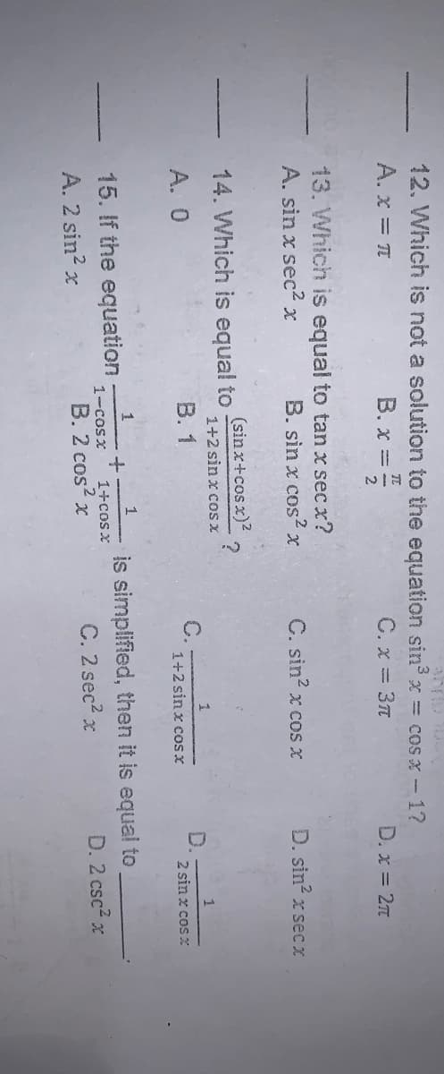 12. Which is not a solution to the equation sin3 x = cos x - 1?
A. x = T
B. x =
C. x = 3t
D. x = 2n
13. Which is equal to tan x sec x?
A. sin x sec2 x
B. sin x cos2x
C. sin? x cos x
D. sin x sec X
14. Which is equal to
(sinx+cosx)?
1+2 sin x cos x
A. 0
В. 1
C.
1+2 sin x cos x
D.
2 sin x cos x
is simplified, then it is equal to,
C. 2 sec2 x
1
15. If the equation
A. 2 sin? x
1-cosx
1+cos x
D. 2 csc? x
B. 2 cos x
