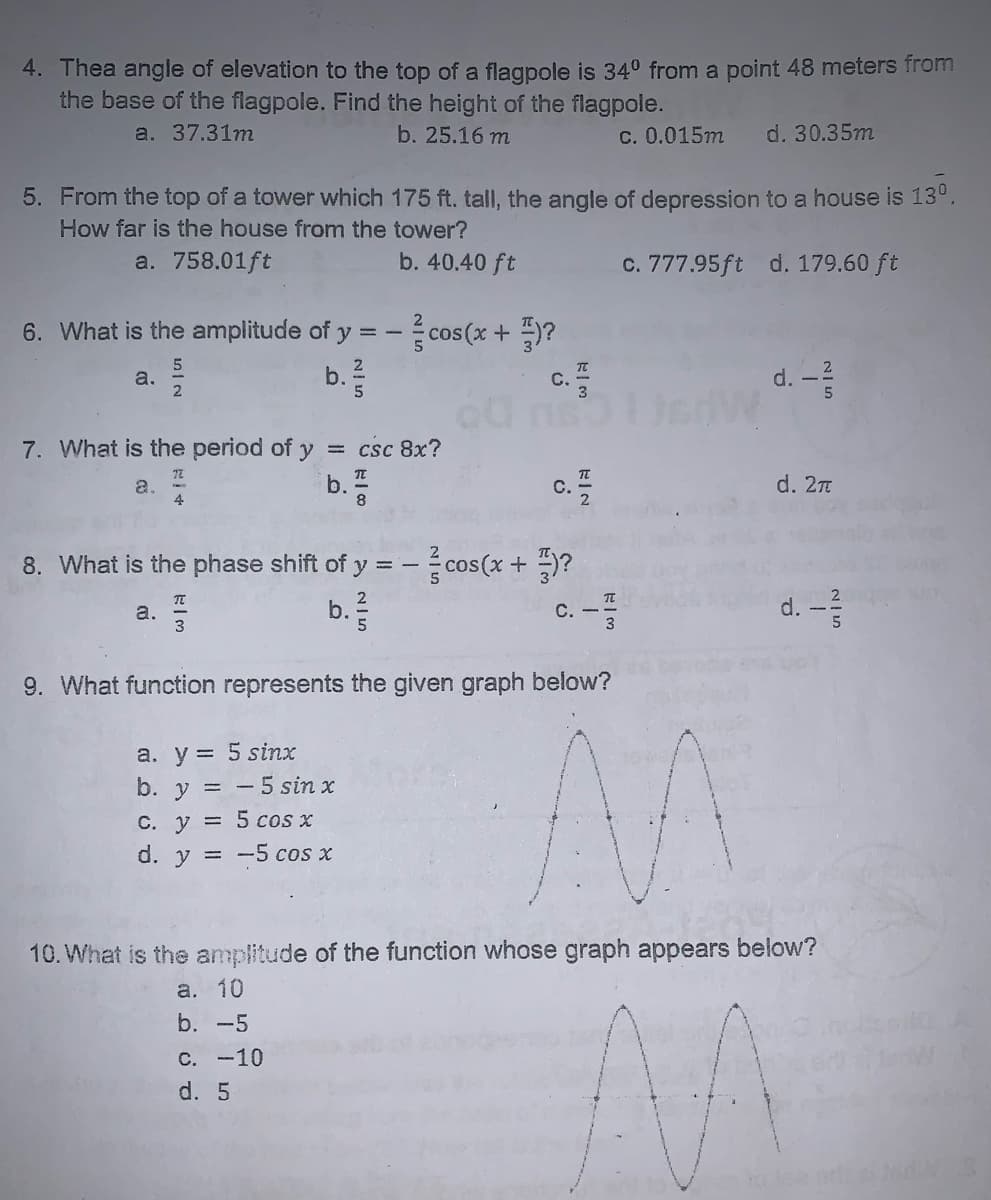 4. Thea angle of elevation to the top of a flagpole is 340 from a point 48 meters from
the base of the flagpole. Find the height of the flagpole.
a. 37.31m
b. 25.16 m
C. 0.015m
d. 30.35m
5. From the top of a tower which 175 ft. tall, the angle of depression to a house is 13°,
How far is the house from the tower?
a. 758.01ft
b. 40.40 ft
c. 777.95ft d. 179.60 ft
6. What is the amplitude of y = - cos (x + )?
c.
d. -2
a.
b.
7. What is the period of y
= csc 8x?
d. 2n
a.
4
С.
8. What is the phase shift of y = - cos(x + )?
TE
a.
3
c. -
d. -
b.
9. What function represents the given graph below?
a. y = 5 sinx
b. y = - 5 sin x
C. y = 5 cos x
d. y = -5 cos x
10. What is the amplitude of the function whose graph appears below?
a. 10
b. -5
С. -10
d. 5
