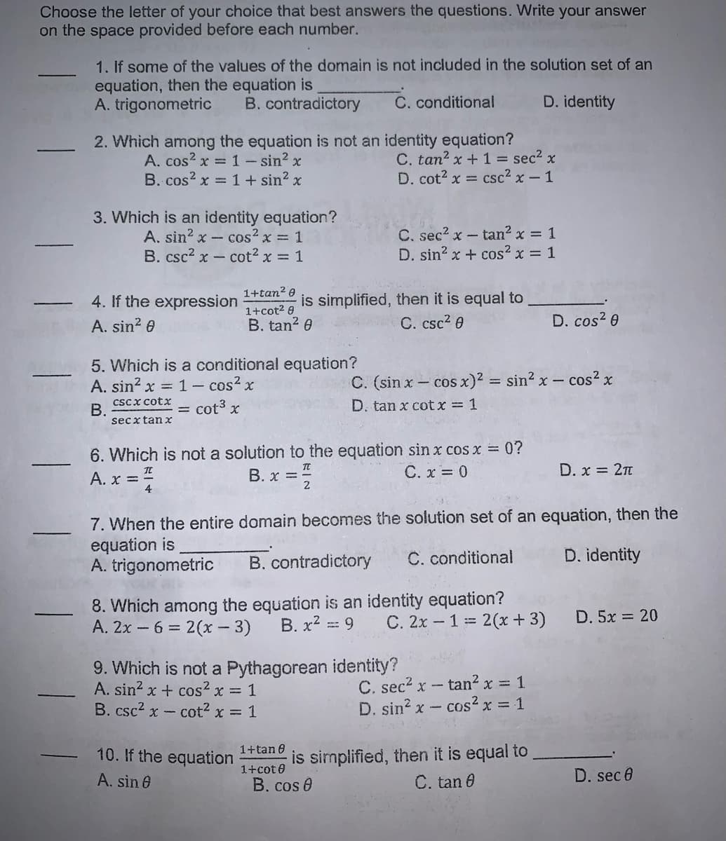 Choose the letter of your choice that best answers the questions. Write your answer
on the space provided before each number.
1. If some of the values of the domain is not included in the solution set of an
equation, then the equation is
A. trigonometric
B. contradictory
C. conditional
D. identity
2. Which among the equation is not an identity equation?
C. tan2 x+ 1 = sec2 x
D. cot? x = csc2 x-1
A. cos? x = 1 - sin? x
B. cos? x = 1 + sin? x
3. Which is an identity equation?
A. sin? x - cos? x = 1
B. csc2 x - cot2 x = 1
C. sec2 x- tan2 x = 1
D. sin? x + cos? x = 1
1+tan? 0
is simplified, then it is equal to
C. csc? 0
4. If the expression
1+cot2 8
A. sin? 0
B. tan? 0
D. cos? 0
5. Which is a conditional equation?
A. sin? x = 1- cos? x
C. (sin x - cos x)2 = sin? x-
x-cos? x
cscx cotx
В.
secxtan x
cot3 x
D. tan x cotx = 1
%3D
6. Which is not a solution to the equation sin x cos x 0?
A. x ==
B. x =
C. x = 0
D. x = 2T
7. When the entire domain becomes the solution set of an equation, then the
equation is
A. trigonometric
B. contradictory
C. conditional
D. identity
8. Which among the equation is an identity equation?
B. x2 ==
A. 2x - 6 = 2(x - 3)
C. 2x - 1= 2(x + 3)
D. 5x 20
9. Which is not a Pythagorean identity?
A. sin2 x + cos2 x = 1
B. csc2 x - cot2 x = 1
C. sec? x - tan² x = 1
D. sin? x - cos² x = 1
is simplified, then it is equal to
1+cot 0
1+tan 0
10. If the equation
A. sin 0
B. cos 0
C. tan 0
D. sec 0
