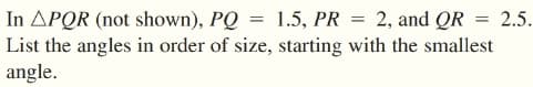 In APQR (not shown), PQ = 1.5, PR = 2, and QR = 2.5.
List the angles in order of size, starting with the smallest
angle.
