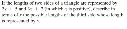 If the lengths of two sides of a triangle are represented by
2x + 5 and 3x + 7 (in which x is positive), describe in
terms of x the possible lengths of the third side whose length
is represented by y.
