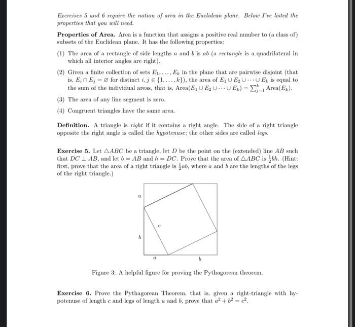 Exercises 5 and 6 require the notion of area in the Euclidean plane. Below l've listed the
properties that you will need.
Properties of Area. Area is a function that assigns a positive real mumber to (a class of)
subsets of the Euclidean plane. It has the following properties:
(1) The area of a rectangle of side lengths a and b is ab (a rectangle is a quadrilateral in
which all interior angles are right).
(2) Given a finite collection of sets E1,..., Ex in the plane that are pairwise disjoint (that
is, E,nE, = Ø for distinet i, j e {1,...,k}), the area of Ej UE2U.U E is equal to
the sum of the individual areas, that is, Area(E U E2U...U ER) = E-1 Area(Eg).
(3) The area of any line segment is zero.
(4) Congruent triangles have the same area.
Definition. A triangle is right if it contains a right angle. The side of a right triangle
opposite the right angle is called the hypotenuse; the other sides are called legs.
Exercise 5. Let AABC be a triangle, let D be the point on the (extended) line AB such
that DC 1 AB, and let b = AB and h = DC. Prove that the area of AABC is bh. (Hint:
first, prove that the area of a right triangle is kab, where a and b are the lengths of the legs
of the right triangle.)
Figure 3: A helpful figure for proving the Pythagorean theorem.
Exercise 6. Prove the Pythagorean Theorem, that is, given a right-triangle with hy-
potemuse of length e and legs of length a and b, prove that a? +b = 2.
