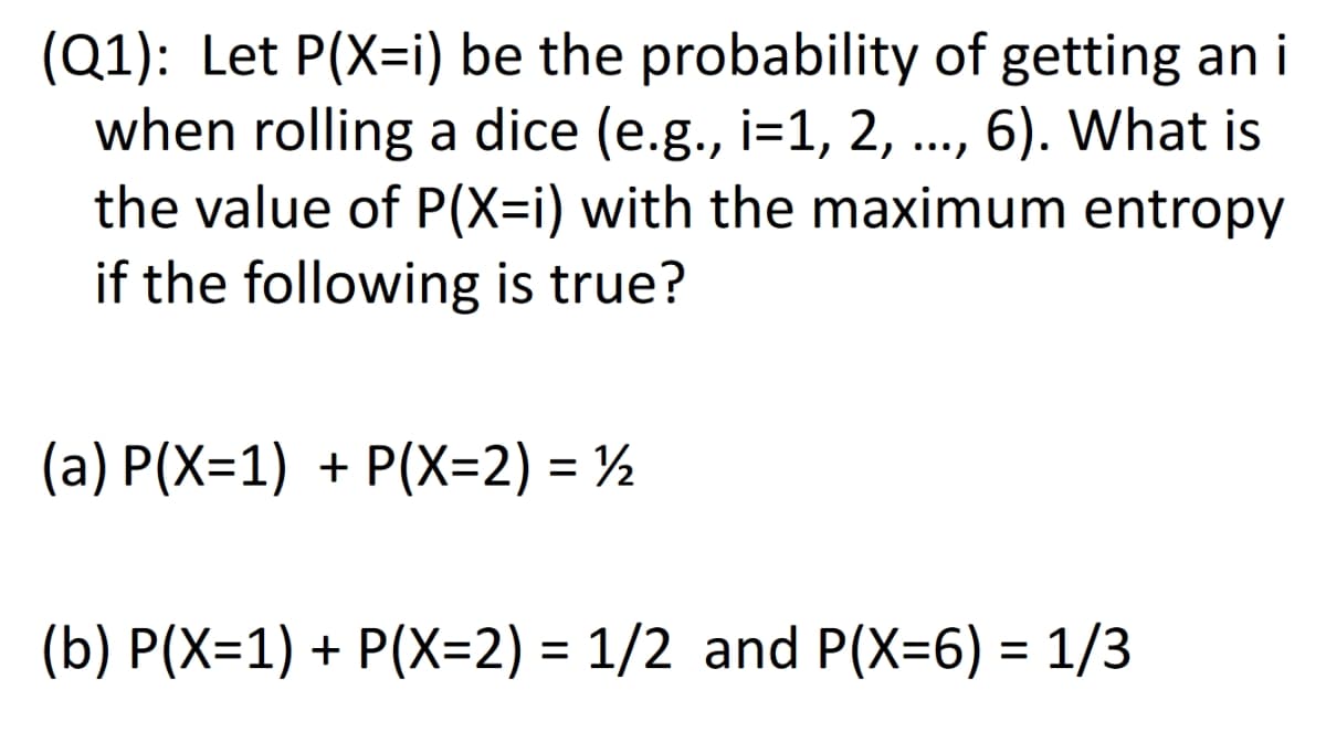 (Q1): Let P(X=i) be the probability of getting an i
when rolling a dice (e.g., i=1, 2, ..., 6). What is
the value of P(X=i) with the maximum entropy
if the following is true?
(a) P(X=1) + P(X=2) = ½
(b) P(X=1) + P(X=2) = 1/2 and P(X=6) = 1/3
%3D
