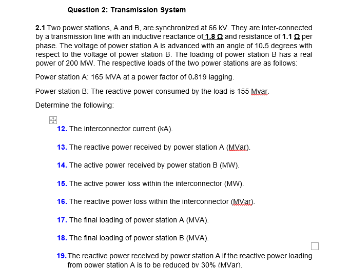 Question 2: Transmission System
2.1 Two power stations, A and B, are synchronized at 66 KV. They are inter-connected
by a transmission line with an inductive reactance of 1.8 Q and resistance of 1.12 per
phase. The voltage of power station A is advanced with an angle of 10.5 degrees with
respect to the voltage of power station B. The loading of power station B has a real
power of 200 MW. The respective loads of the two power stations are as follows:
Power station A: 165 MVA at a power factor of 0.819 lagging.
Power station B: The reactive power consumed by the load is 155 Mvar.
Determine the following:
12. The interconnector current (kA).
13. The reactive power received by power station A (MVar).
14. The active power received by power station B (MW).
15. The active power loss within the interconnector (MW).
16. The reactive power loss within the interconnector (MVa).
17. The final loading of power station A (MVA).
18. The final loading of power station B (MVA).
19. The reactive power received by power station A if the reactive power loading
from power station A is to be reduced bv 30% (MVar).
