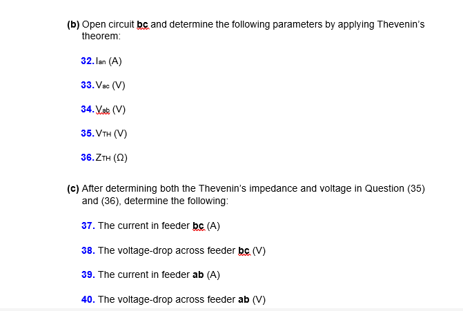 (b) Open circuit bc and determine the following parameters by applying Thevenin's
theorem:
32. lan (A)
33. Vac (V)
34. Vak (V)
35. VтH (V)
36.ZTH (2)
(c) After determining both the Thevenin's impedance and voltage in Question (35)
and (36), determine the following:
37. The current in feeder bc (A)
38. The voltage-drop across feeder bc (V)
39. The current in feeder ab (A)
40. The voltage-drop across feeder ab (V)
