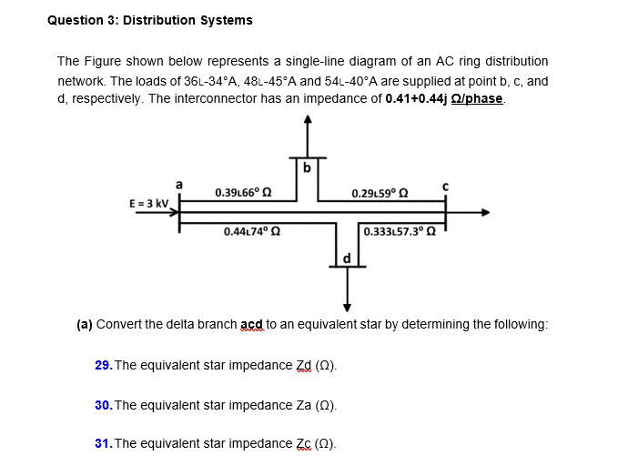 Question 3: Distribution Systems
The Figure shown below represents a single-line diagram of an AC ring distribution
network. The loads of 36L-34°A, 48L-45°A and 54L-40°A are supplied at point b, c, and
d, respectively. The interconnector has an impedance of 0.41+0.44j Qlphase.
b
a
0.39L66° Q
0.29L59° Q
E = 3 kv
0.44L74° Q
0.333L57.3° Q
(a) Convert the delta branch acd to an equivalent star by determining the following:
29. The equivalent star impedance Zd (0).
30. The equivalent star impedance Za (0).
31. The equivalent star impedance Zc (N).
