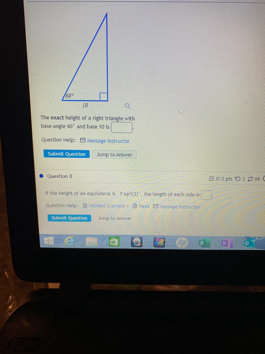 60°
10
The exact height of a right triangle with
base angle 60 and base 10 is
Question Help: Message instructor
Submit Question
Jump to Answer
Question 8
C0/3 pts O 3 99 C
If the height of an equilateral is 7 sqrt(3)', the length of each side is
Question Help: Worked Example 1 Read Message instructor
Submit Question
Jump to Answer
np
