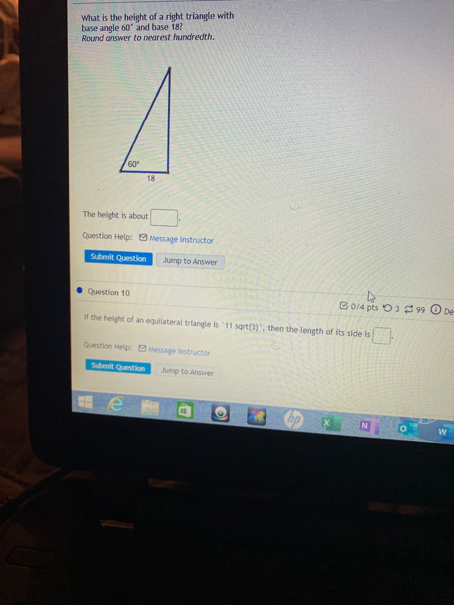 What is the height of a right triangle with
base angle 60° and base 18?
Round answer to nearest hundredth.
60°
18
The height is about
Question Help: O Message instructor
Submit Question
Jump to Answer
• Question 10
E 0/4 pts O 3 99 O De
If the height of an equilateral triangle is 11 sqrt(3)`, then the length of its side is
Question Help: Message instructor
Submit Question
Jump to Answer
