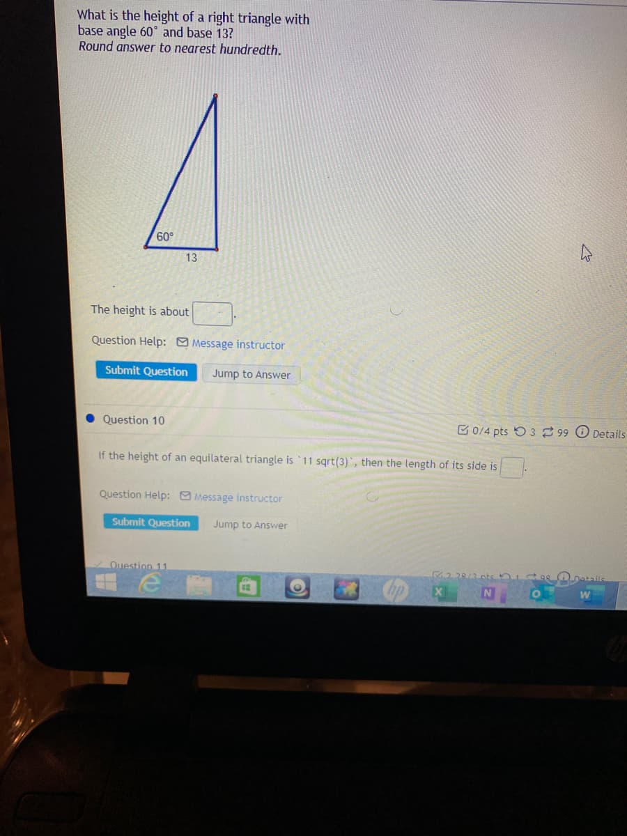 What is the height of a right triangle with
base angle 60° and base 13?
Round answer to nearest hundredth.
1
60°
13
The height is about
Question Help: Message instructor
Submit Question
Jump to Answer
Question 10
C 0/4 pts 5 3 99 O Details
If the height of an equilateral triangle is 11 sqrt(3), then the length of its side is
Question Help: Message instructor
Submit Question
Jump to Answer
Ouestion 11
M2 28/3.0ts
Datails
