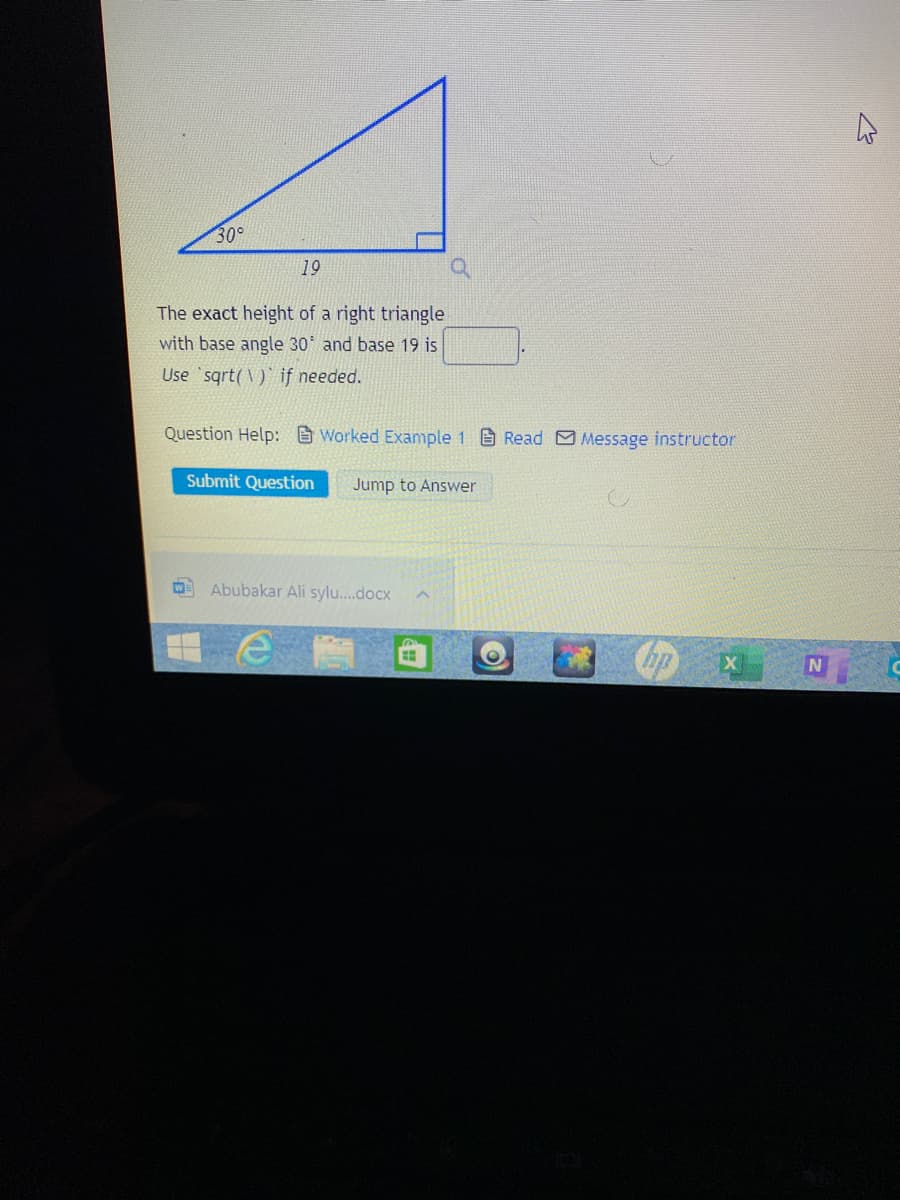 30°
19
The exact height of a right triangle
with base angle 30 and base 19 is
Use sqrt( V) if needed.
Question Help: Worked Example 1 Read Message instructor
Submit Question
Jump to Answer
Abubakar Ali sylu.docx
