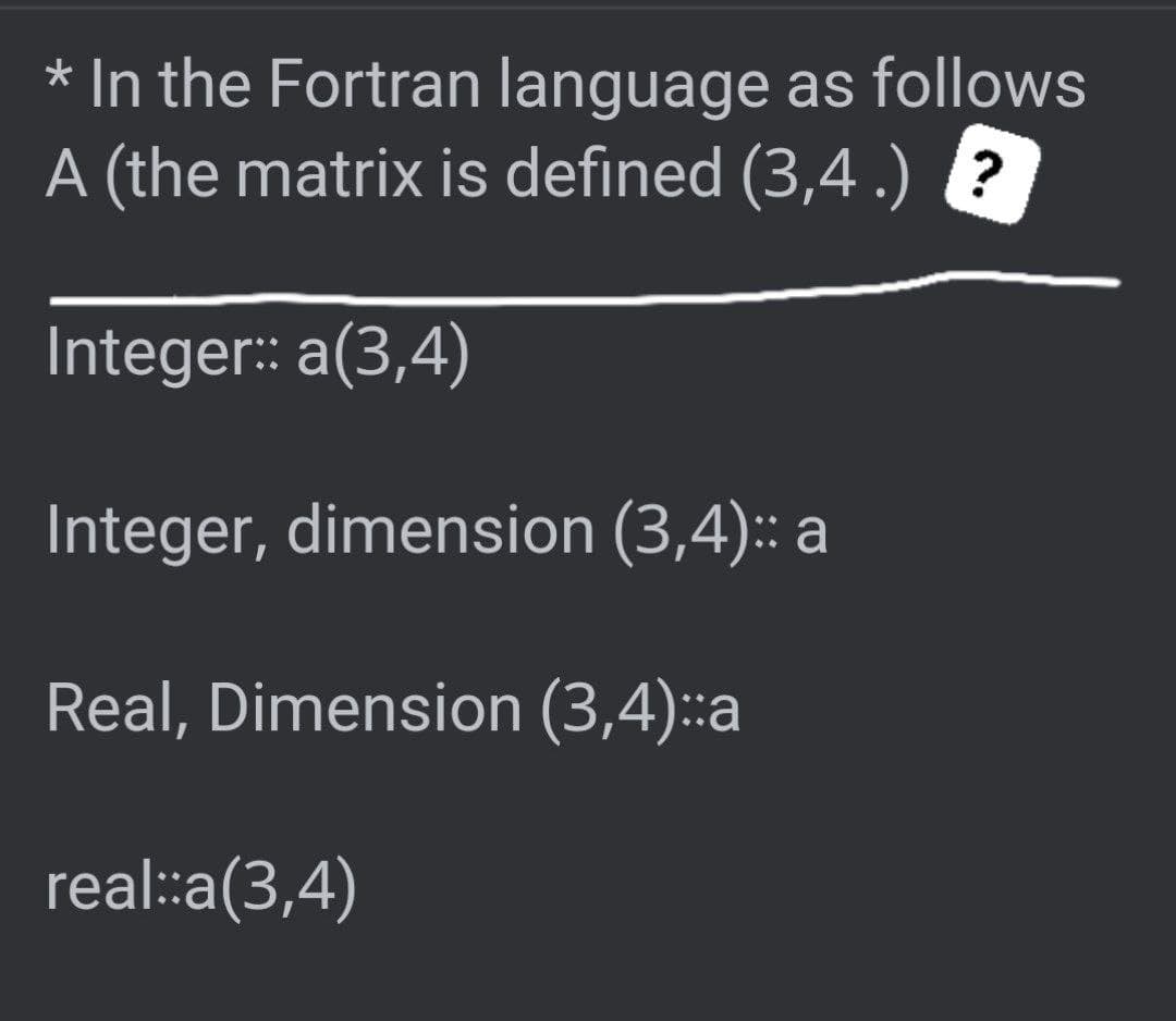 * In the Fortran language as follows
A (the matrix is defined (3,4 .) ?
Integer: a(3,4)
Integer, dimension (3,4): a
Real, Dimension (3,4)::a
real::a(3,4)
