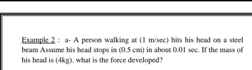 Example 2 : a- A person walking at (1 m/sec) hits his head on a steel
beam Assume his head stops in (0.5 cm) in about 0.01 sec. If the mass of
his head is (4kg). what is the force developed?
