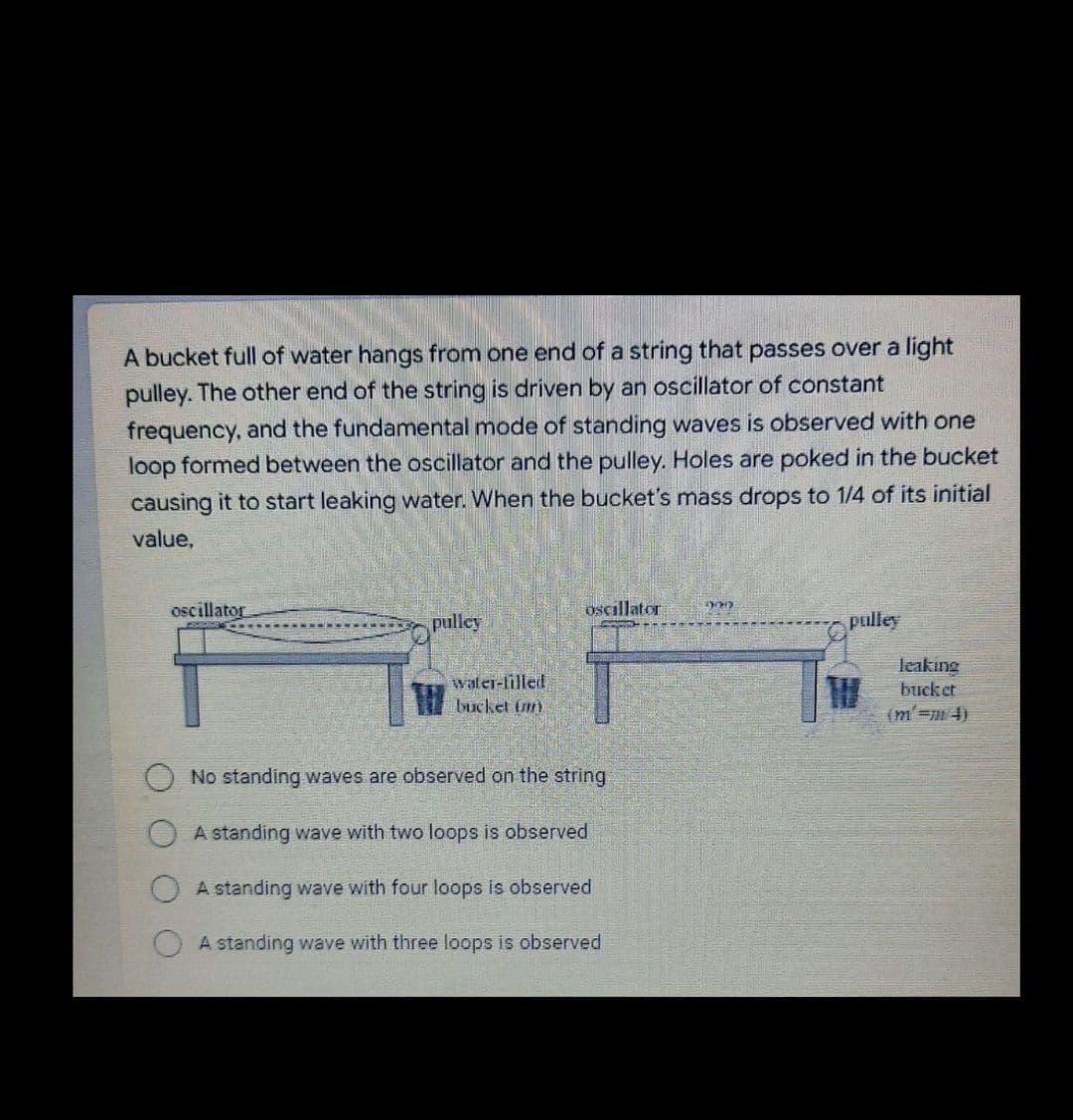 A bucket full of water hangs from one end of a string that passes over a light
pulley. The other end of the string is driven by an oscillator of constant
frequency, and the fundamental mode of standing waves is observed with one
loop formed between the oscillator and the pulley. Holes are poked in the bucket
causing it to start leaking water. When the bucket's mass drops to 1/4 of its initial
value,
oscillator
oscillator
pulley
pulley
water-filled
I bucket (m)
leaking
buck et
(m'=m 4)
No standing waves are observed on the string
A standing wave with two loops is observed
O A standing wave with four loops is observed
A standing wave with three loops is observed
