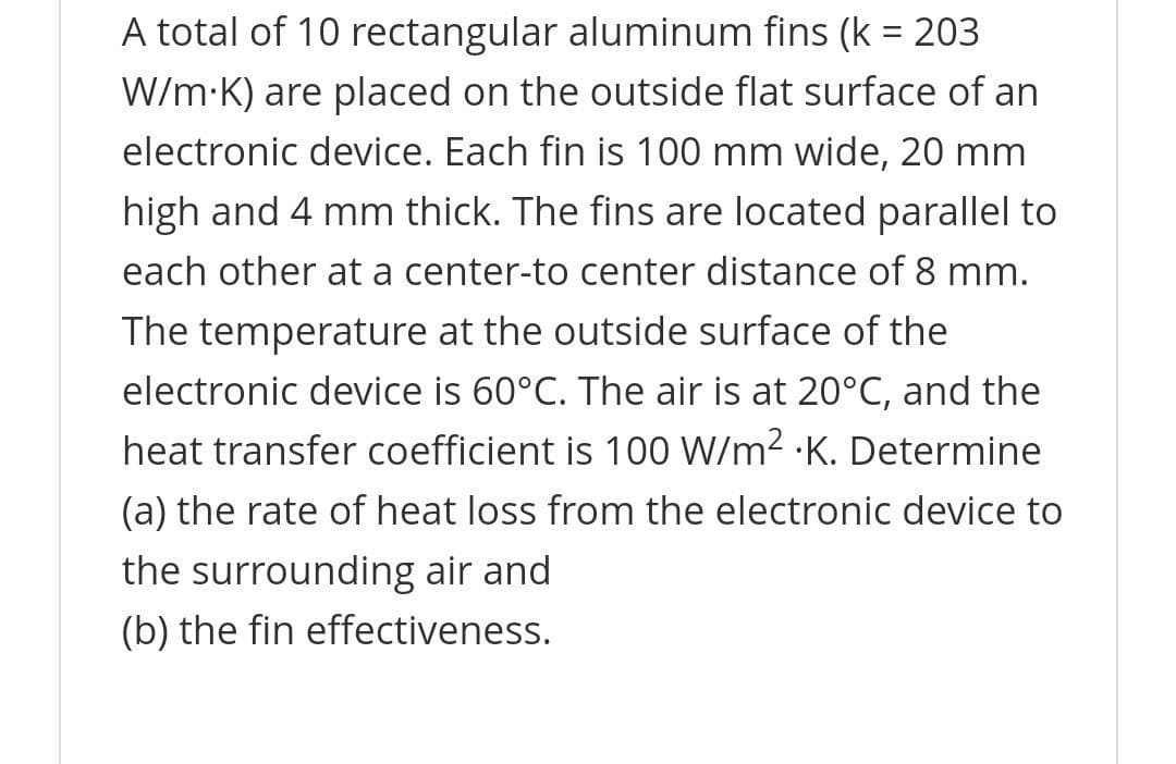 A total of 10 rectangular aluminum fins (k = 203
W/m-K) are placed on the outside flat surface of an
electronic device. Each fin is 100 mm wide, 20 mm
high and 4 mm thick. The fins are located parallel to
each other at a center-to center distance of 8 mm.
The temperature at the outside surface of the
electronic device is 60°C. The air is at 20°C, and the
heat transfer coefficient is 100 W/m2 K. Determine
(a) the rate of heat loss from the electronic device to
the surrounding air and
(b) the fin effectiveness.
