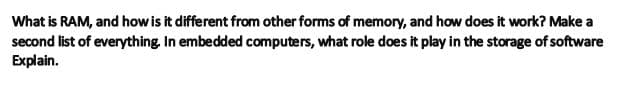 What is RAM, and how is it different from other forms of memory, and how does it work? Make a
second list of everything. In embedded computers, what role does it play in the storage of software
Explain.