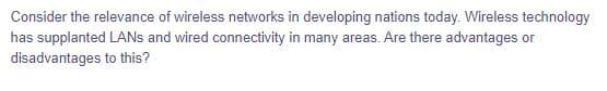 Consider the relevance of wireless networks in developing nations today. Wireless technology
has supplanted LANs and wired connectivity in many areas. Are there advantages or
disadvantages
to this?