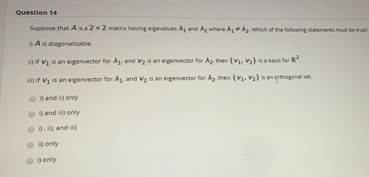 Question 14
Suppose that A is a 2 x 2 matrix having eigevalues and A2 where A 12. Which of the following statements must be true?
i) A is diagonalizable.
ii) if V1 is an eigenvector for A1, and V2 is an eigenvector for A2, then {V1, V2} is a basis for R.
iii) if V1 is an eigenvector forA1, and V2 is an eigenvector for A2, then {V1, V2} is an grthogonal set.
i) and ii) only
i) and iii) only
i), ii), and iii)
i) only
i) only
