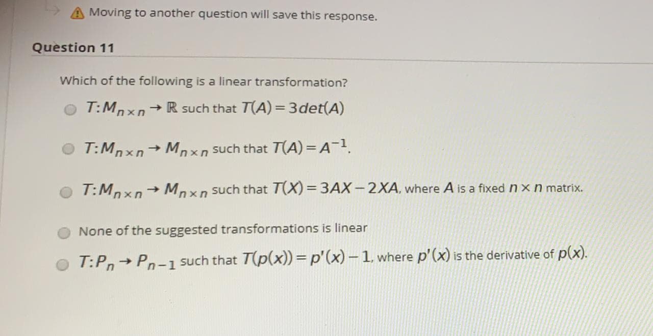 Question 11
Which of the following is a linear transformation?
T:Mnxn+ R such that T(A) = 3det(A)
->
T:Mnxn Mnxn such that T(A) = A-1.
T:Mpxn+ Mpxn such that T(X) = 3AX-2XA, where A is a fixed n x n matrix.
%3D
None of the suggested transformations is linear
T:Pn Pn-1
such that T(p(x)) =p'(x) – 1, where p'(x) is the derivative of p(x).
