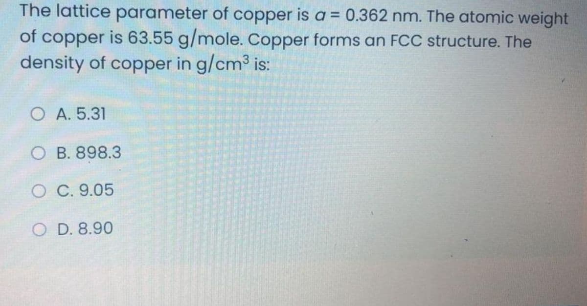 The lattice parameter of copper is a = 0.362 nm. The atomic weight
of copper is 63.55 g/mole. Copper forms an FCC structure. The
density of copper in g/cm3 is:
O A. 5.31
O B. 898.3
O C. 9.05
O D. 8.90
