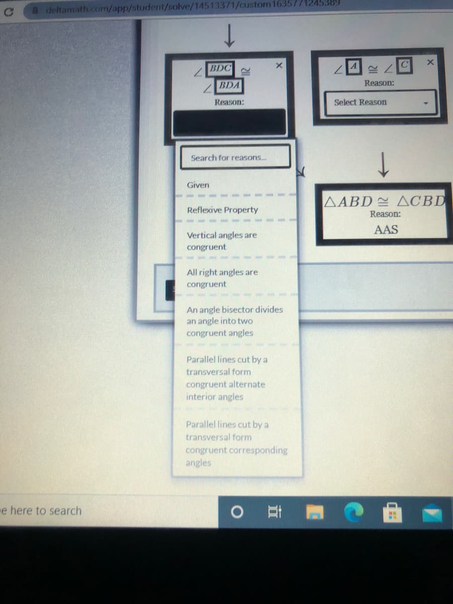 A deltamath.com/app/student/solve/14513371/custom1635771245389
BDC
7.
BDA
Reason:
Reason:
Select Reason
Search for reasons...
Given
AABD ACBD
Reflexive Property
Reason:
AAS
Vertical angles are
congruent
All right angles are
congruent
An angle bisector divides
an angle into two
congruent angles
Parallel lines cut by a
transversal form
congruent alternate
interior angles
Parallel lines cut by a
transversal form
congruent corresponding
angles
e here to search
