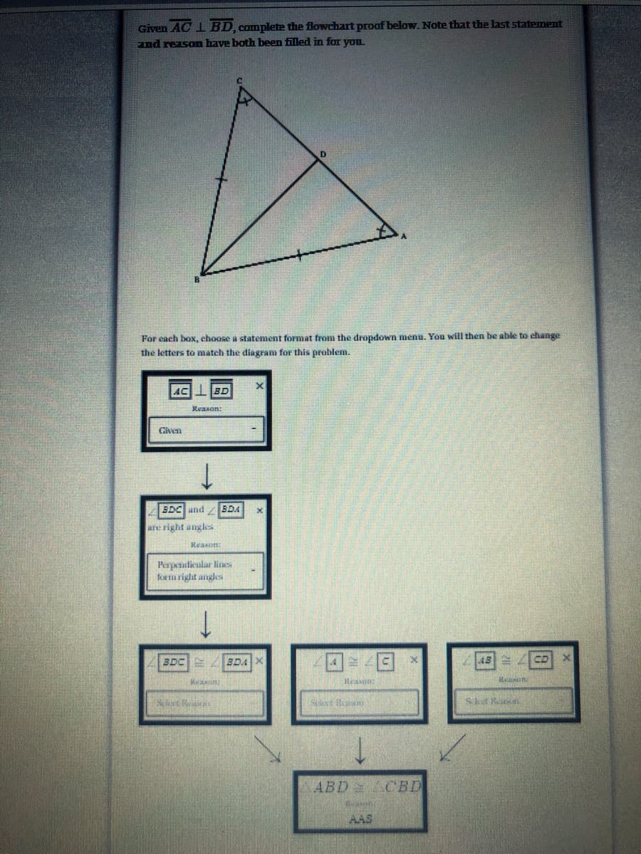 Given AC I BD, complete the flowchart proof below. Note that the last statement
Fnd reason have both been filled in for you
For each box, choose a statement format from the dropdown menu. You will then be able to change
the letters to match the diagram for this problem.
AC BD
Reanon:
Given
BDC and
BDA
are right angles
Pepaudicalar lines
form right angles
3DC /BDA
困4
ABD ACBD
AAS
