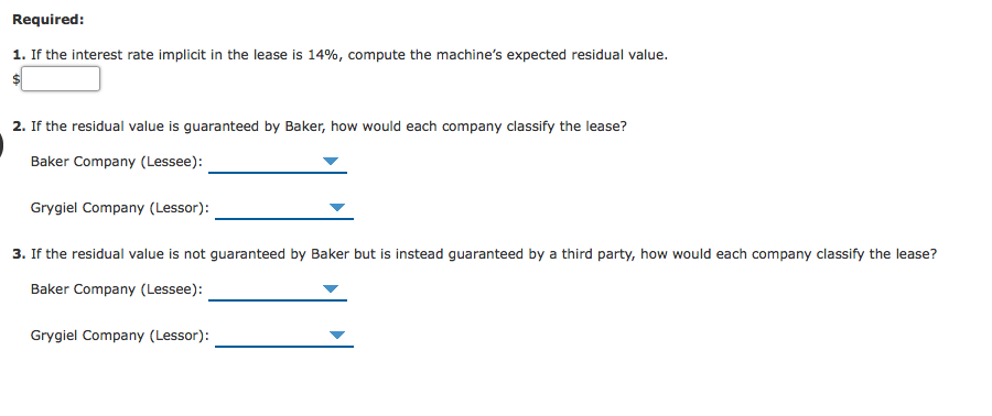 Required:
1. If the interest rate implicit in the lease is 14%, compute the machine's expected residual value.
2. If the residual value is guaranteed by Baker, how would each company classify the lease?
Baker Company (Lessee):
Grygiel Company (Lessor):
3. If the residual value is not guaranteed by Baker but is instead guaranteed by a third party, how would each company
sify the lease?
Baker Company (Lessee):
Grygiel Company (Lessor):
