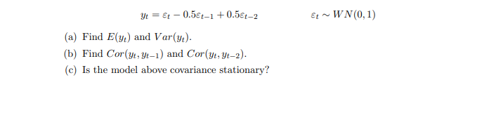 Yt = €t – 0.5ɛt–1 + 0.5€t-2
Et ~ WN (0, 1)
(a) Find E(y) and Var(y.).
(b) Find Cor(yt, Yt–1) and Cor(yt, Yt-2).
(c) Is the model above covariance stationary?
