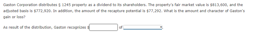 Gaston Corporation distributes § 1245 property as a dividend to its shareholders. The property's fair market value is $813,600, and the
adjusted basis is $772,920. In addition, the amount of the recapture potential is $77,292. What is the amount and character of Gaston's
gain or loss?
As result of the distribution, Gaston recognizes
of
