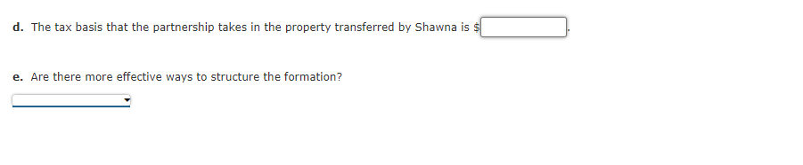 d. The tax basis that the partnership takes in the property transferred by Shawna is $
e. Are there more effective ways to structure the formation?
