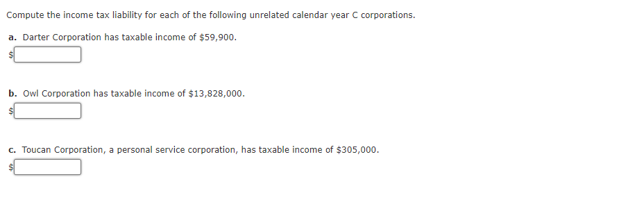 Compute the income tax liability for each of the following unrelated calendar year C corporations.
a. Darter Corporation has taxable income of $59,900.
b. Owl Corporation has taxable income of $13,828,000.
c. Toucan Corporation, a personal service corporation, has taxable income of $305,000.
