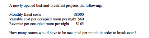 A newly opened bed-and-breakfast projects the following:
Monthly fixed costs
Variable cost per occupied room per night $60
Revenue per occupied room per night $165
$8000
How many rooms would have to be occupied per month in order to break even?
