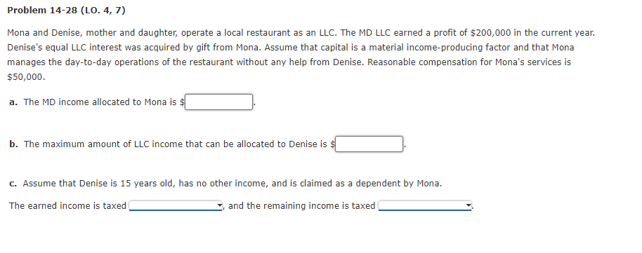 Problem 14-28 (LO. 4, 7)
Mona and Denise, mother and daughter, operate a local restaurant as an LLC. The MD LLC earned a profit of $200,000 in the current year.
Denise's equal LLC interest was acquired by gift from Mona. Assume that capital is a material income-producing factor and that Mona
manages the day-to-day operations of the restaurant without any help from Denise. Reasonable compensation for Mona's services is
$50,000.
a. The MD income allocated to Mona is $
b. The maximum amount of LLC income that can be allocated to Denise is $
c. Assume that Denise is 15 years old, has no other income, and is claimed as a dependent by Mona.
The earned income is taxed
and the remaining income is taxed
