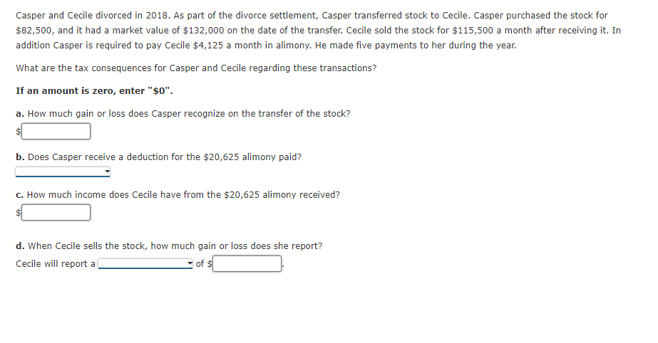 Casper and Cecile divorced in 2018. As part of the divorce settlement, Casper transferred stock to Cecile. Casper purchased the stock for
$82,500, and it had a market value of $132,000 on the date of the transfer. Cecile sold the stock for $115,500 a month after receiving it. In
addition Casper is required to pay Cecile $4,125 a month in alimony. He made five payments to her during the year.
What are the tax consequences for Casper and Cecile regarding these transactions?
If an amount is zero, enter "$0".
a. How much gain or loss does Casper recognize on the transfer of the stock?
b. Does Casper receive a deduction for the $20,625 alimony paid?
c. How much income does Cecile have from the $20,625 alimony received?
$
d. When Cecile sells the stock, how much gain or loss does she report?
Cecile will report a
of $

